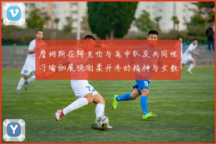 詹姆斯在阿克伦与高中队友共同练习瑜伽展现刚柔并济的精神与女教练合影留念