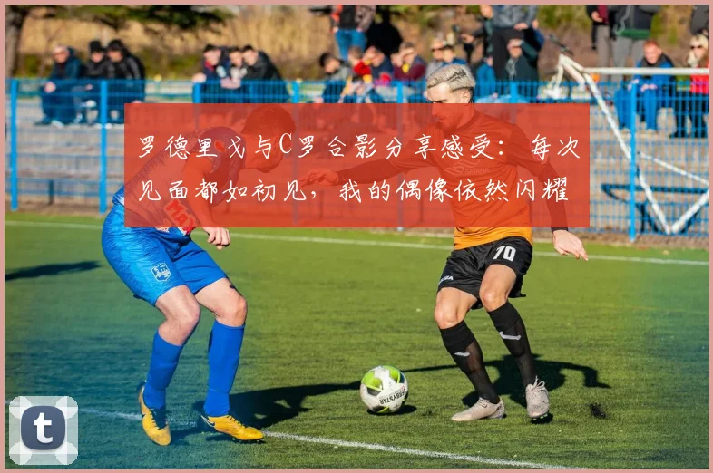 罗德里戈与C罗合影分享感受：每次见面都如初见，我的偶像依然闪耀