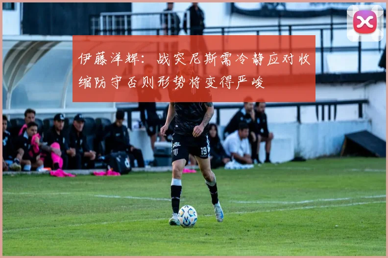 伊藤洋辉：战突尼斯需冷静应对收缩防守否则形势将变得严峻