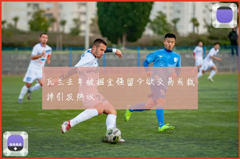 瓦兰去年被掘金强留今欲交易或裁掉引发热议