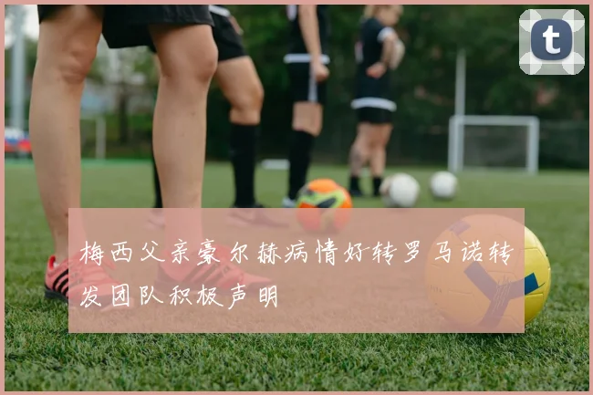 梅西父亲豪尔赫病情好转罗马诺转发团队积极声明