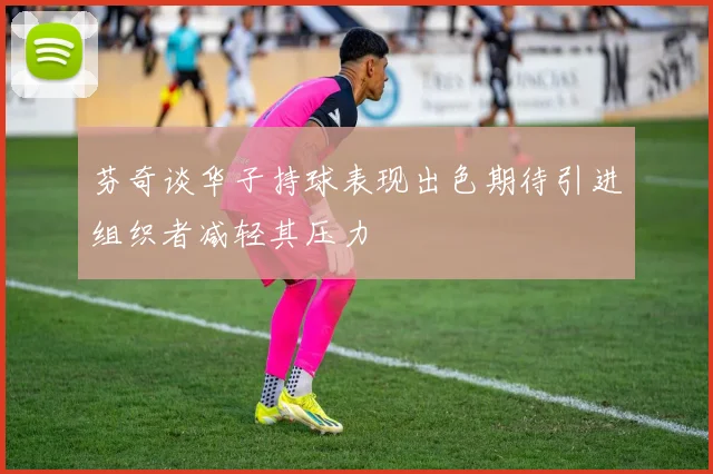 芬奇谈华子持球表现出色期待引进组织者减轻其压力
