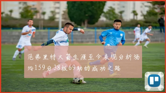 范弗里特火箭生涯至今表现分析场均159分38板69助的成功之路