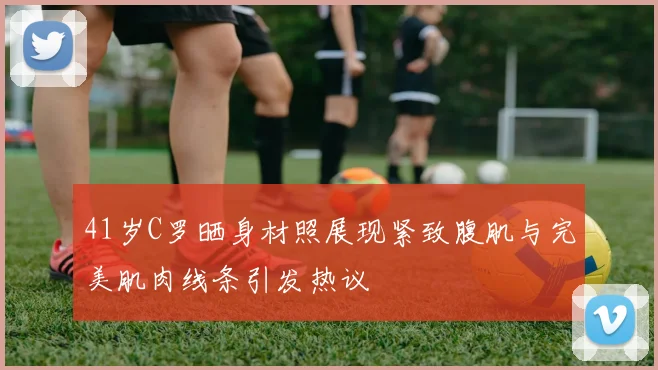41岁C罗晒身材照展现紧致腹肌与完美肌肉线条引发热议