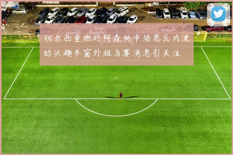 切尔西重燃对阿森纳中场恩瓦内里的兴趣冬窗外租马赛消息引关注