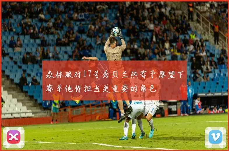 森林狼对17号秀贝兰热寄予厚望下赛季他将担当更重要的角色