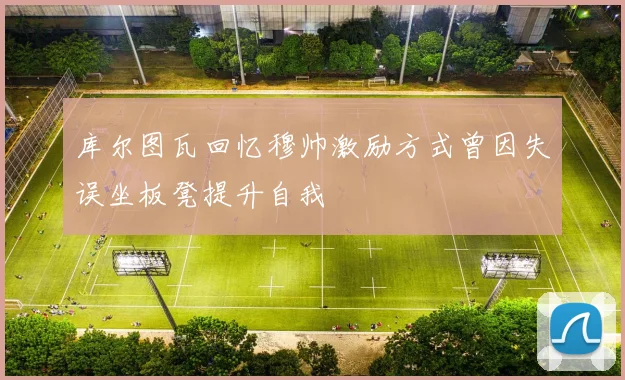 库尔图瓦回忆穆帅激励方式曾因失误坐板凳提升自我