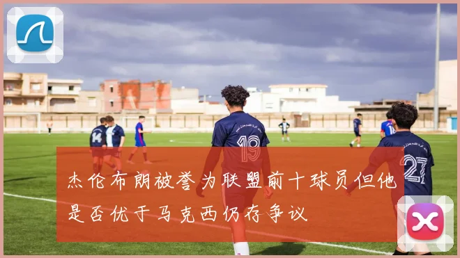 杰伦布朗被誉为联盟前十球员但他是否优于马克西仍存争议