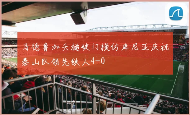 马德鲁加头槌破门模仿库尼亚庆祝泰山队领先铁人4-0
