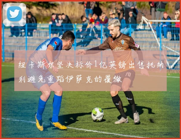 纽卡斯尔坚决标价1亿英镑出售托纳利避免重蹈伊萨克的覆辙