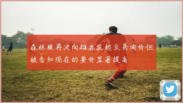 森林狼再次向雄鹿发起交易询价但被告知现在的要价显著提高