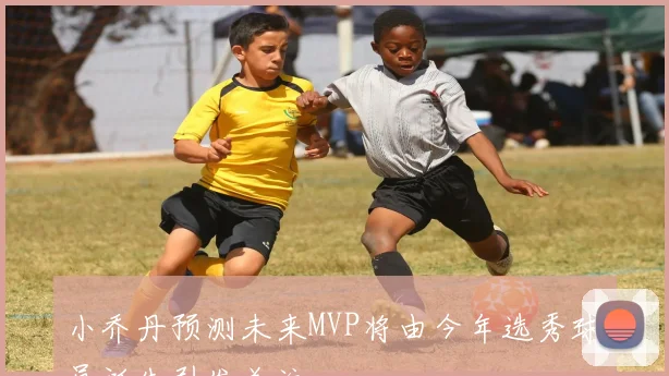 小乔丹预测未来MVP将由今年选秀球员诞生引发关注