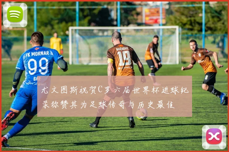 尤文图斯祝贺C罗六届世界杯进球纪录称赞其为足球传奇与历史最佳