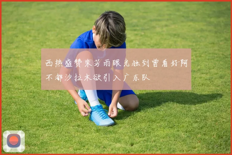 西热盛赞朱芳雨眼光独到曾看好阿不都沙拉木欲引入广东队