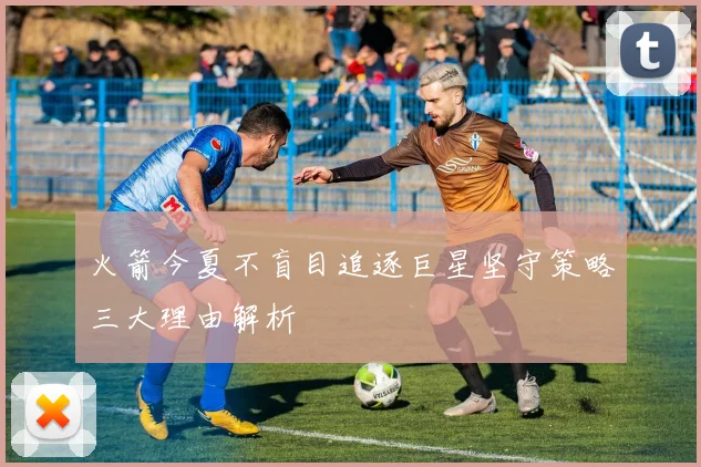 火箭今夏不盲目追逐巨星坚守策略三大理由解析