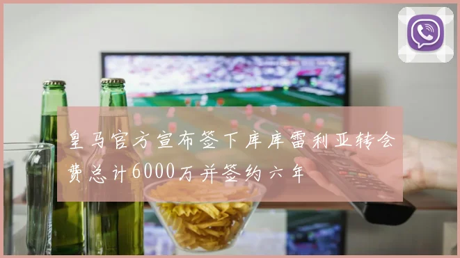 皇马官方宣布签下库库雷利亚转会费总计6000万并签约六年