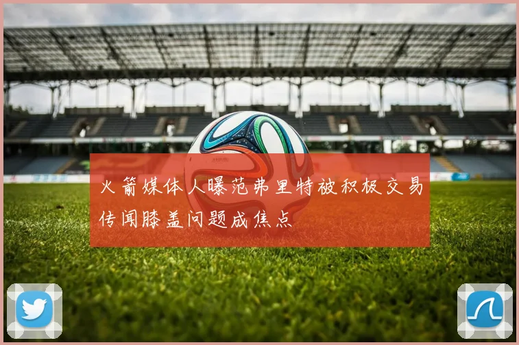 火箭媒体人曝范弗里特被积极交易传闻膝盖问题成焦点