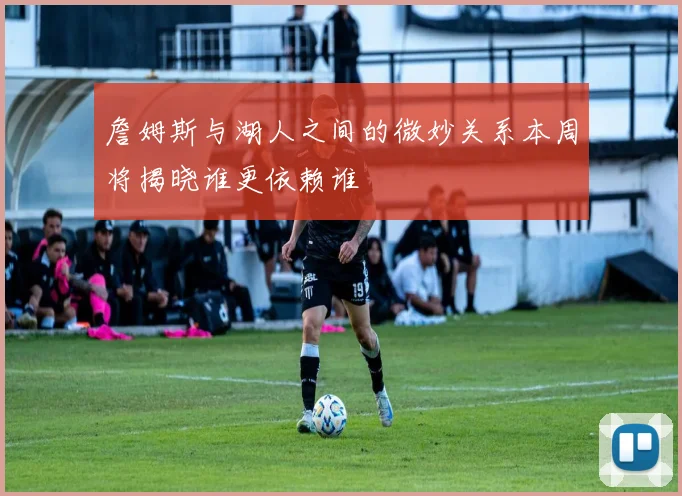 詹姆斯与湖人之间的微妙关系本周将揭晓谁更依赖谁