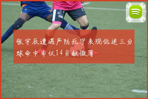 张宇辰遭遇严防死守表现低迷三分球命中率仅14贡献微薄