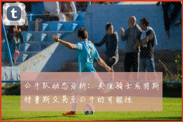 公牛队动态分析：关注骑士或将斯特鲁斯交易至公牛的可能性