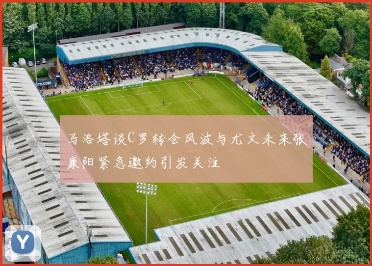 马洛塔谈C罗转会风波与尤文未来张康阳紧急邀约引发关注