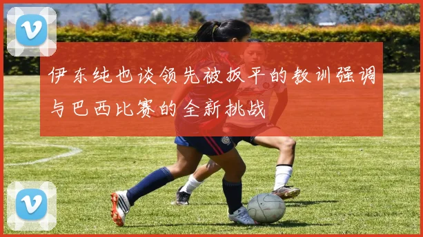 伊东纯也谈领先被扳平的教训强调与巴西比赛的全新挑战