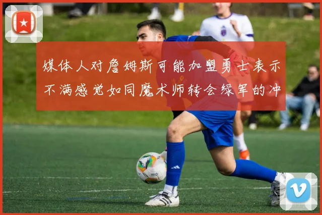 媒体人对詹姆斯可能加盟勇士表示不满感觉如同魔术师转会绿军的冲击