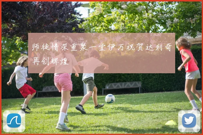 师徒情深重聚一堂伊万祝贺达利奇再创辉煌