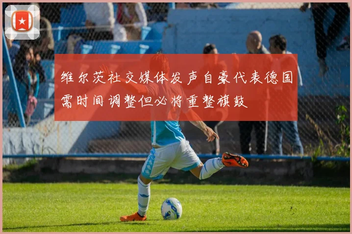 维尔茨社交媒体发声自豪代表德国需时间调整但必将重整旗鼓